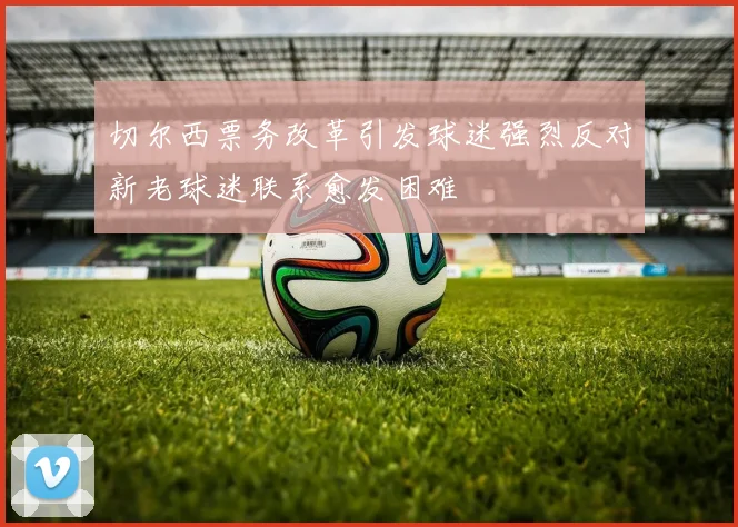 切尔西票务改革引发球迷强烈反对新老球迷联系愈发困难