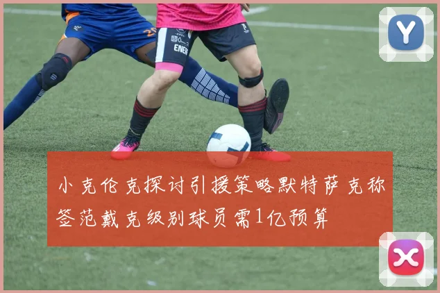 小克伦克探讨引援策略默特萨克称签范戴克级别球员需1亿预算