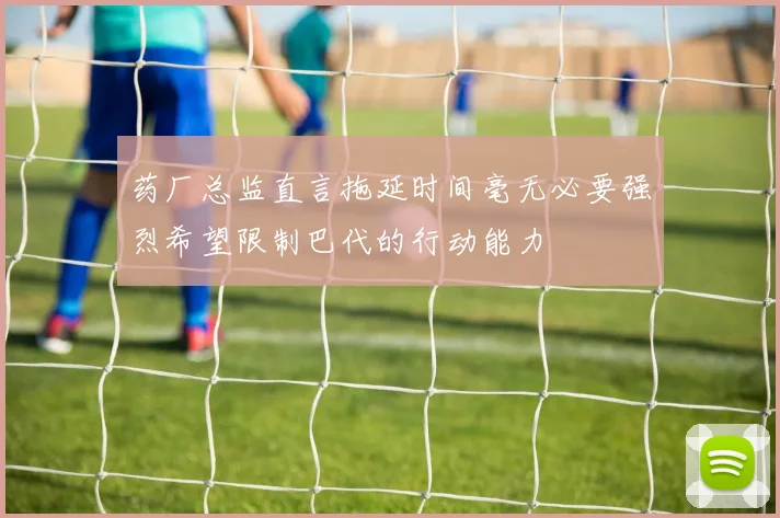 药厂总监直言拖延时间毫无必要强烈希望限制巴代的行动能力