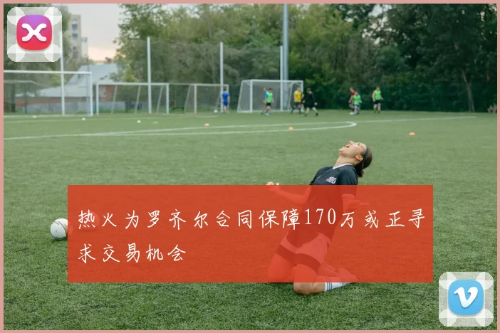 热火为罗齐尔合同保障170万或正寻求交易机会