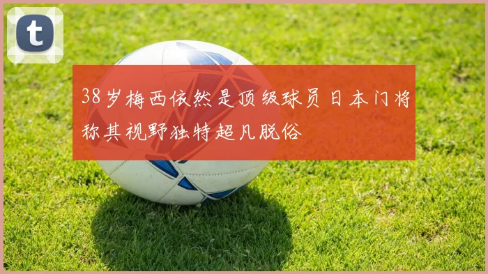 38岁梅西依然是顶级球员日本门将称其视野独特超凡脱俗