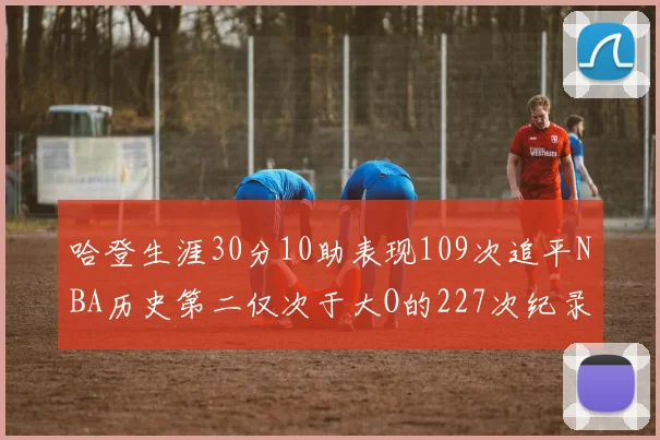 哈登生涯30分10助表现109次追平NBA历史第二仅次于大O的227次纪录