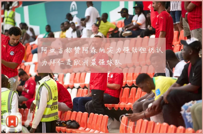 阿坎吉称赞阿森纳实力强劲但仍认为拜仁是欧洲最强球队