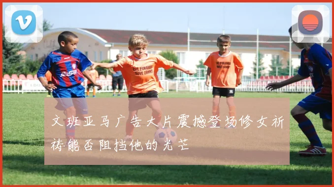 文班亚马广告大片震撼登场修女祈祷能否阻挡他的光芒