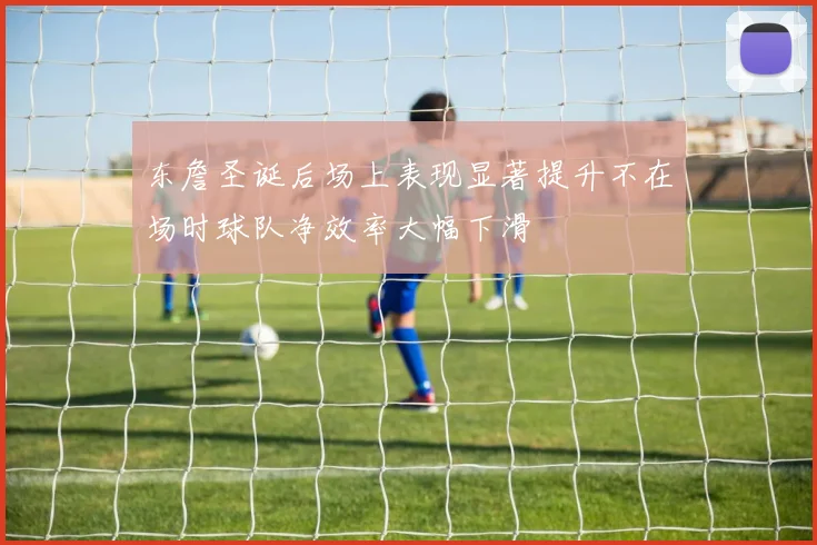 东詹圣诞后场上表现显著提升不在场时球队净效率大幅下滑