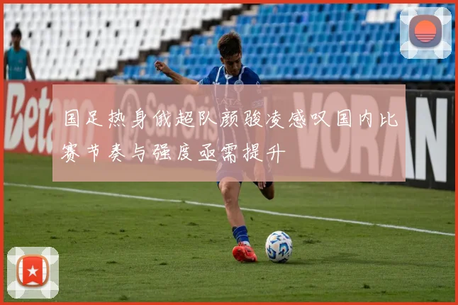 国足热身俄超队颜骏凌感叹国内比赛节奏与强度亟需提升