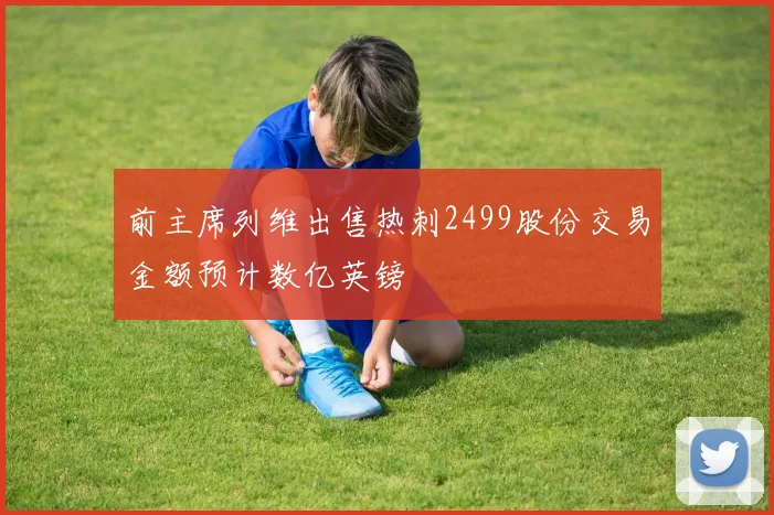 前主席列维出售热刺2499股份交易金额预计数亿英镑