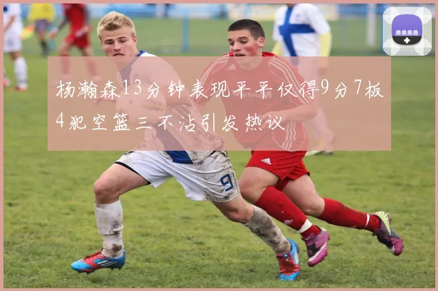 杨瀚森13分钟表现平平仅得9分7板4犯空篮三不沾引发热议