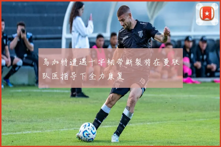 乌加特遭遇十字韧带断裂将在曼联队医指导下全力康复