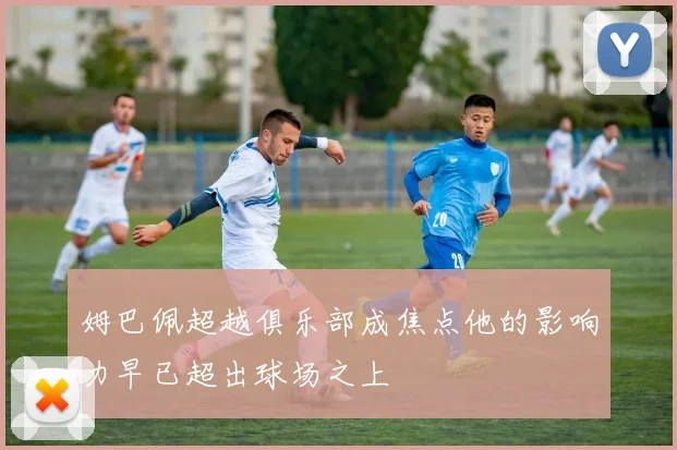 姆巴佩超越俱乐部成焦点他的影响力早已超出球场之上