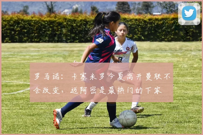 罗马诺：卡塞米罗今夏离开曼联不会改变，迈阿密是最热门的下家